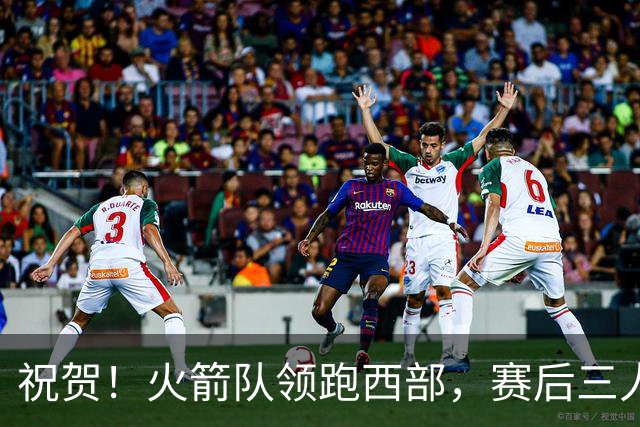 祝贺！火箭队领跑西部，赛后三人被大赞特赞，冲出西部夺冠不是梦