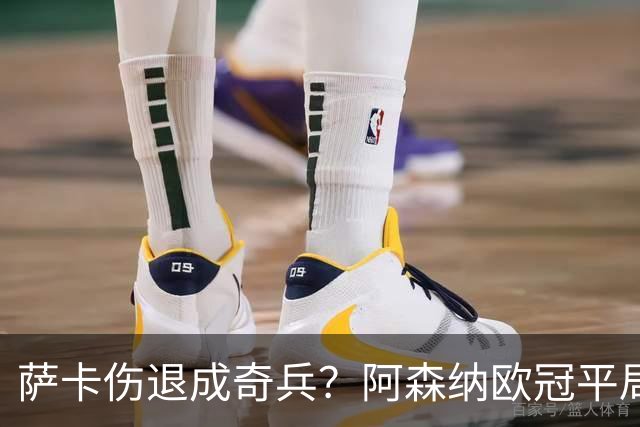萨卡伤退成奇兵？阿森纳欧冠平局深度复盘