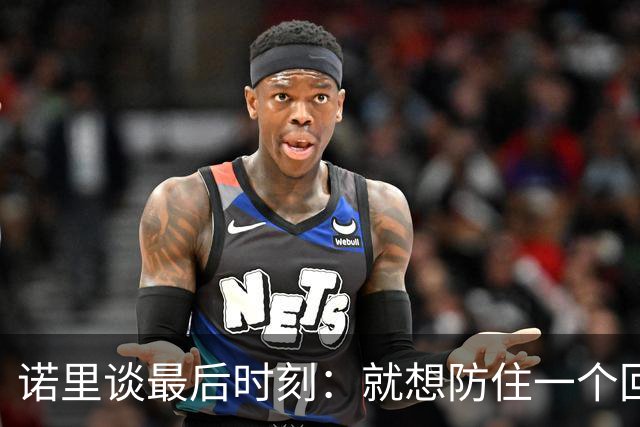 诺里谈最后时刻：就想防住一个回合 让他们很久没摸球的人投篮