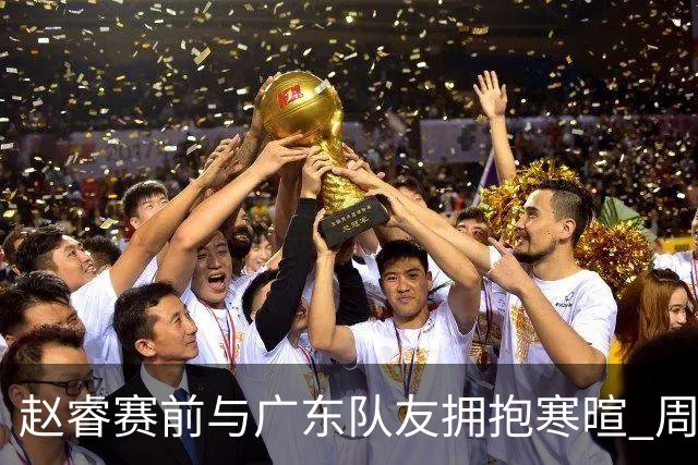 赵睿赛前与广东队友拥抱寒暄 周鹏明确表态即将退役