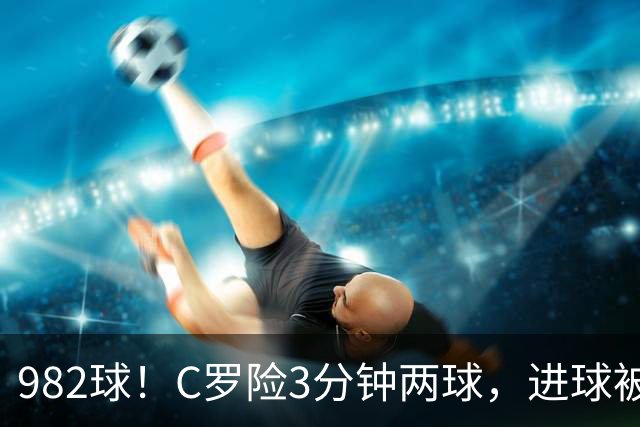 982球！C罗险3分钟两球，进球被吹+斜射中柱，连刷5大纪录